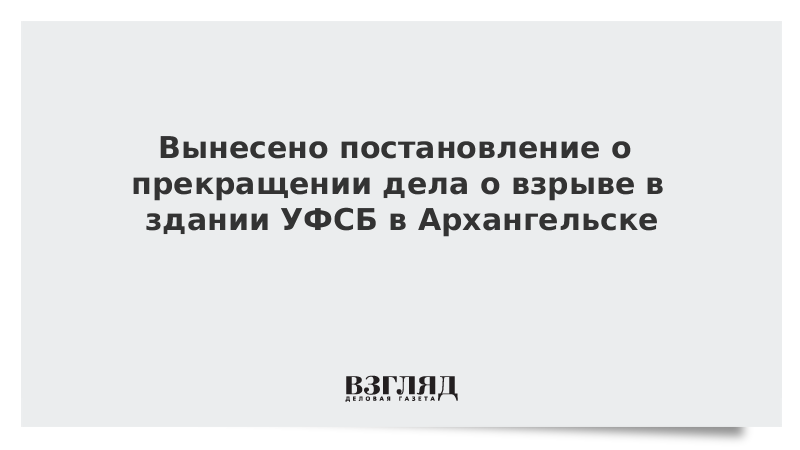 Вынесено постановление о прекращении дела о взрыве в здании УФСБ в Архангельске